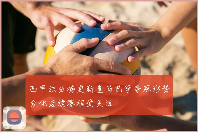 西甲积分榜更新皇马巴萨争冠形势分化后续赛程受关注