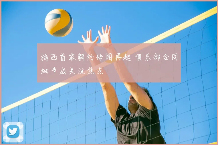 梅西首家解约传闻再起 俱乐部合同细节成关注焦点