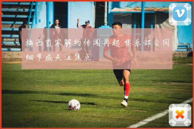 梅西首家解约传闻再起 俱乐部合同细节成关注焦点