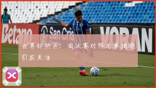 世界杯热点：淘汰赛对阵名单揭晓引发关注