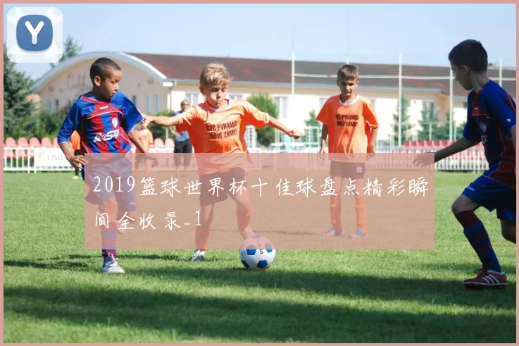 2019篮球世界杯十佳球盘点精彩瞬间全收录_1