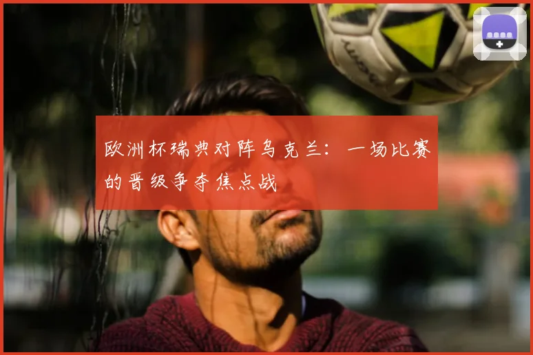 欧洲杯瑞典对阵乌克兰：一场比赛的晋级争夺焦点战