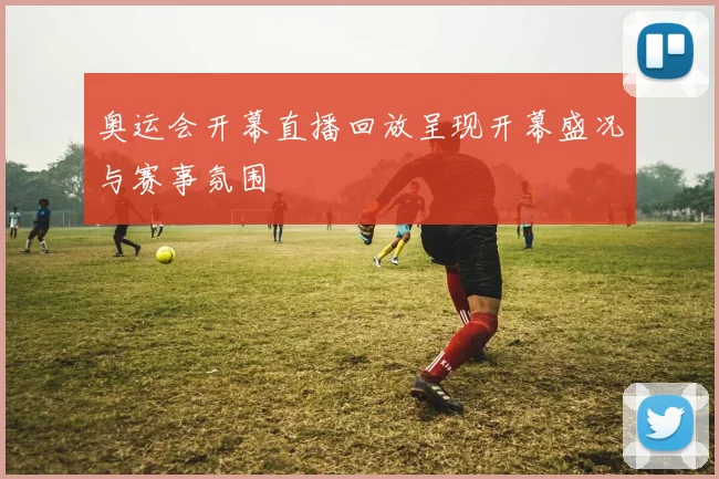 奥运会开幕直播回放呈现开幕盛况与赛事氛围